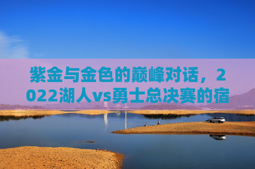 紫金与金色的巅峰对话，2022湖人vs勇士总决赛的宿命碰撞与时代回响