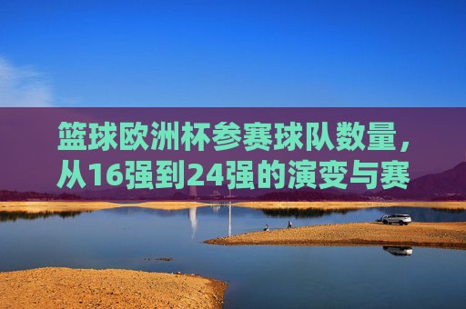 篮球欧洲杯参赛球队数量,从16强到24强的演变与赛制解析,篮球欧洲杯参赛球队数量演变(16强到24强)与赛制解析 篮球欧洲杯参赛球队数量,从16强到24强的演变与赛制解析,篮球欧洲杯参赛球队数量演变(16强到24强)与赛制解析