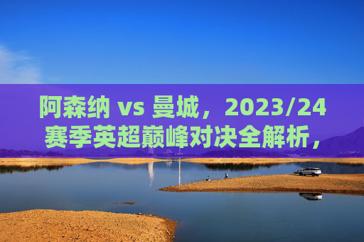 阿森纳 vs 曼城，2023/24赛季英超巅峰对决全解析，阿森纳vs曼城，2023/24赛季英超巅峰对决全解析