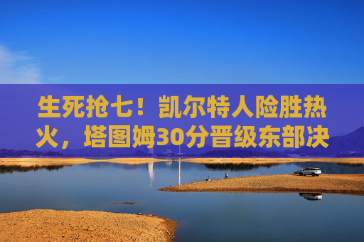 生死抢七！凯尔特人险胜热火，塔图姆30分晋级东部决赛，生死抢七！凯尔特人险胜热火，塔图姆30分晋级东决