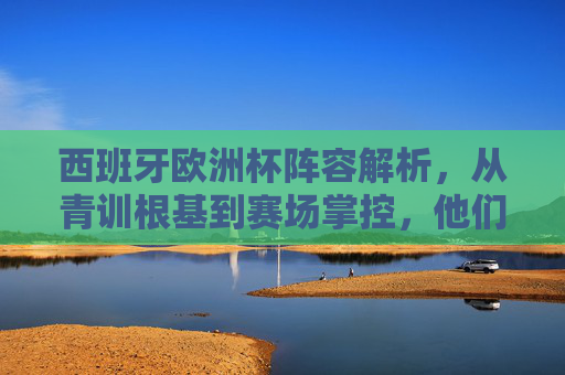 西班牙欧洲杯阵容解析，从青训根基到赛场掌控，他们的晋级之路如何铺就？西班牙欧洲杯晋级之路，青训根基筑基，赛场掌控致胜