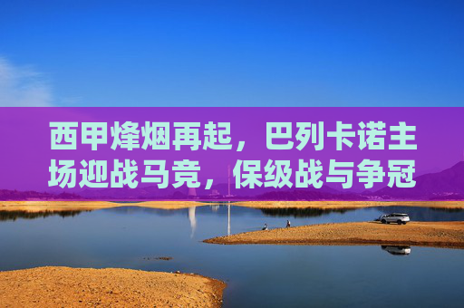 西甲烽烟再起,巴列卡诺主场迎战马竞,保级战与争冠路的碰撞 西甲烽烟再起,巴列卡诺主场迎战马竞,保级战与争冠路的碰撞