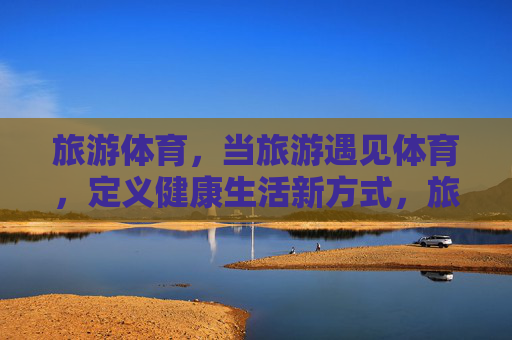 旅游体育，当旅游遇见体育，定义健康生活新方式，旅游体育，邂逅健康生活新方式