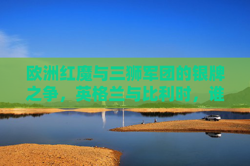 欧洲红魔与三狮军团的银牌之争，英格兰与比利时，谁是足坛真正的老二？