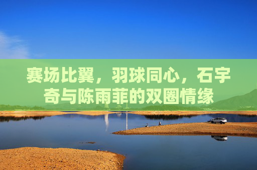 赛场比翼,羽球同心,石宇奇与陈雨菲的双圈情缘 赛场比翼,羽球同心,石宇奇与陈雨菲的双圈情缘