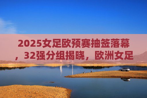2025女足欧预赛抽签落幕，32强分组揭晓，欧洲女足新格局下的机遇与挑战，2025女足欧预赛32强分组揭晓，欧洲女足新格局机遇与挑战