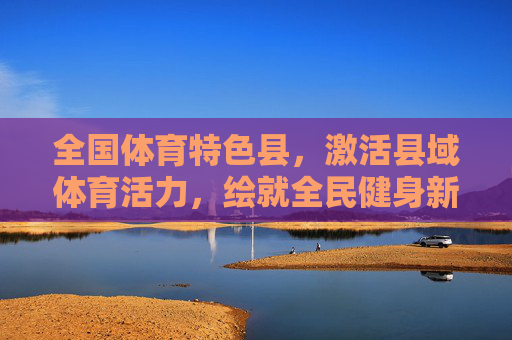 全国体育特色县，激活县域体育活力，绘就全民健身新画卷，全国体育特色县激活县域活力 绘就全民健身新画卷