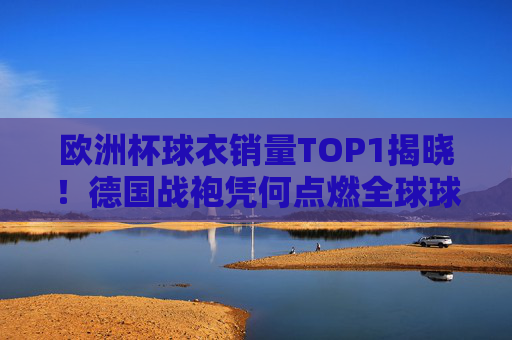 欧洲杯球衣销量TOP1揭晓!德国战袍凭何点燃全球球迷热情? 欧洲杯球衣销量TOP1揭晓!德国战袍凭何点燃全球球迷热情?