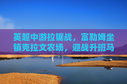 英超中游拉锯战,富勒姆坐镇克拉文农场,迎战升班马利兹联 英超中游拉锯战,富勒姆坐镇克拉文农场,迎战升班马利兹联