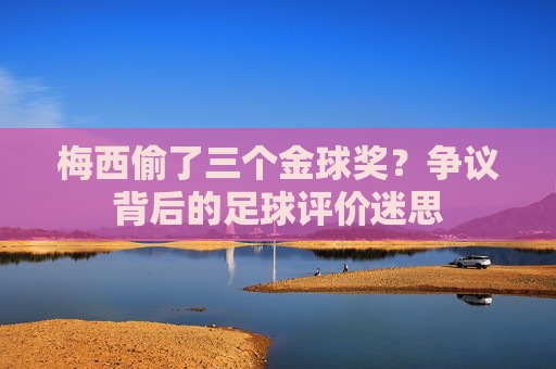 梅西偷了三个金球奖?争议背后的足球评价迷思 梅西偷了三个金球奖?争议背后的足球评价迷思