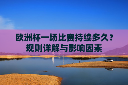 欧洲杯一场比赛持续多久？规则详解与影响因素