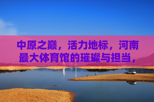 中原之巅,活力地标,河南最大体育馆的璀璨与担当,中原地标 河南最大体育馆的璀璨担当 中原之巅,活力地标,河南最大体育馆的璀璨与担当,中原地标 河南最大体育馆的璀璨担当