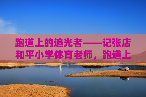 跑道上的追光者——记张店和平小学体育老师,跑道上的追光者——记张店和平小学体育老师 跑道上的追光者——记张店和平小学体育老师,跑道上的追光者——记张店和平小学体育老师