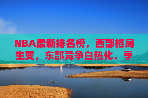 NBA最新排名榜，西部格局生变，东部竞争白热化，季后赛席位争夺进入白热化阶段