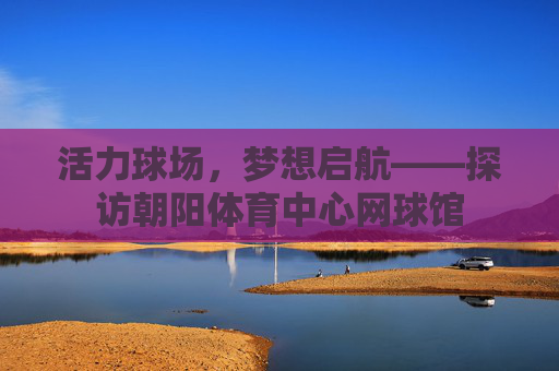 活力球场,梦想启航——探访朝阳体育中心网球馆 活力球场,梦想启航——探访朝阳体育中心网球馆