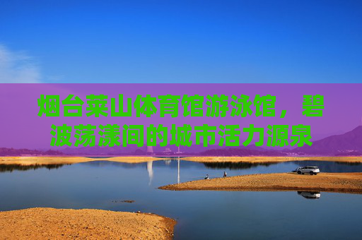 烟台莱山体育馆游泳馆,碧波荡漾间的城市活力源泉 烟台莱山体育馆游泳馆,碧波荡漾间的城市活力源泉