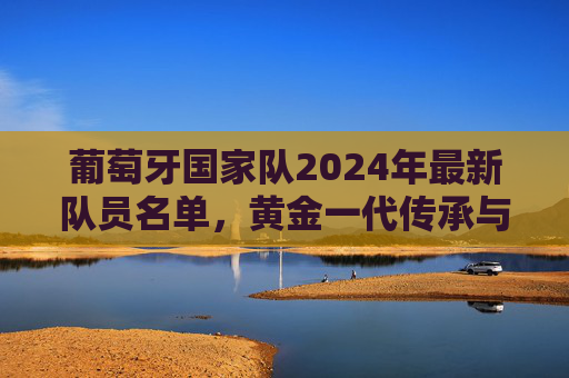 葡萄牙国家队2024年最新队员名单,黄金一代传承与新生力量的碰撞,葡萄牙2024名单,黄金传承与新生力量的碰撞 葡萄牙国家队2024年最新队员名单,黄金一代传承与新生力量的碰撞,葡萄牙2024名单,黄金传承与新生力量的碰撞