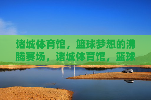 诸城体育馆，篮球梦想的沸腾赛场，诸城体育馆，篮球梦想沸腾赛场