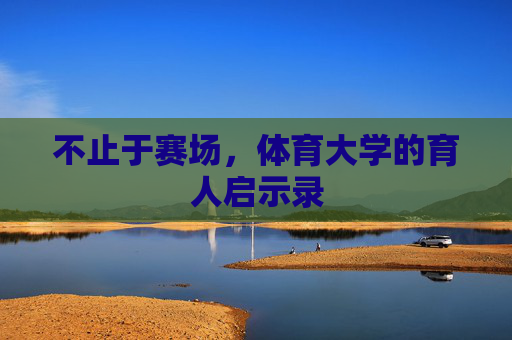 不止于赛场,体育大学的育人启示录 不止于赛场,体育大学的育人启示录