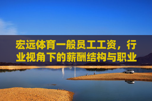 宏远体育一般员工工资,行业视角下的薪酬结构与职业发展,宏远体育一般员工薪酬结构与职业发展,行业视角分析 宏远体育一般员工工资,行业视角下的薪酬结构与职业发展,宏远体育一般员工薪酬结构与职业发展,行业视角分析