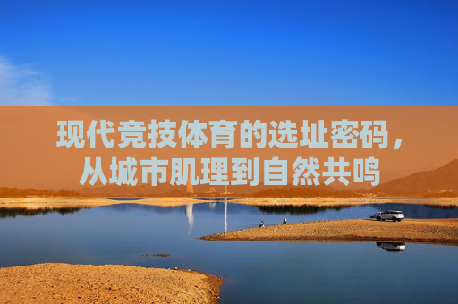 现代竞技体育的选址密码，从城市肌理到自然共鸣