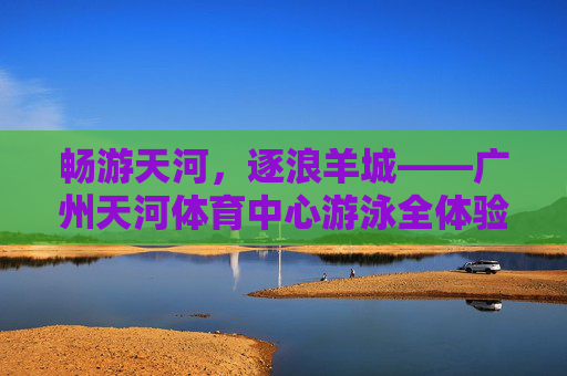 畅游天河，逐浪羊城——广州天河体育中心游泳全体验
