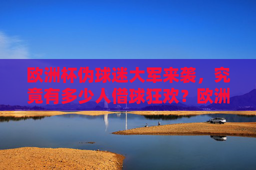 欧洲杯伪球迷大军来袭，究竟有多少人借球狂欢？欧洲杯伪球迷大军，借球狂欢有多少人？