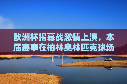 欧洲杯揭幕战激情上演,本届赛事在柏林奥林匹克球场开球!欧洲杯揭幕战柏林奥林匹克球场燃情启幕 欧洲杯揭幕战激情上演,本届赛事在柏林奥林匹克球场开球!欧洲杯揭幕战柏林奥林匹克球场燃情启幕