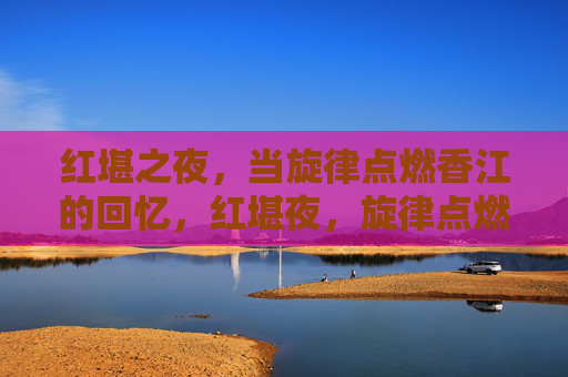 红堪之夜,当旋律点燃香江的回忆,红堪夜,旋律点燃香江回忆 红堪之夜,当旋律点燃香江的回忆,红堪夜,旋律点燃香江回忆