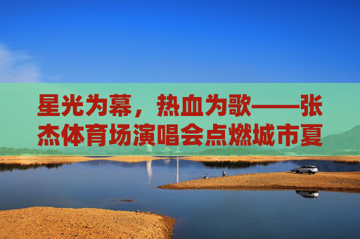 星光为幕,热血为歌——张杰体育场演唱会点燃城市夏夜 星光为幕,热血为歌——张杰体育场演唱会点燃城市夏夜
