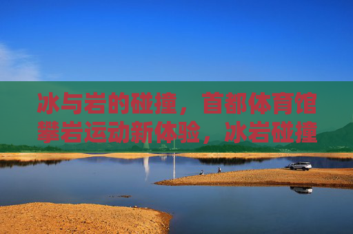 冰与岩的碰撞，首都体育馆攀岩运动新体验，冰岩碰撞，首都体育馆攀岩新体验