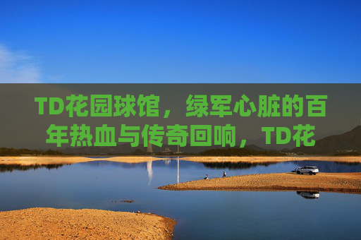 TD花园球馆,绿军心脏的百年热血与传奇回响,TD花园球馆,绿军百年心脏的热血与传奇回响 TD花园球馆,绿军心脏的百年热血与传奇回响,TD花园球馆,绿军百年心脏的热血与传奇回响