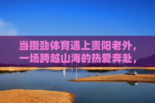 当攒劲体育遇上贵阳老外，一场跨越山海的热爱奔赴，攒劲体育遇上贵阳老外，跨越山海的热爱奔赴