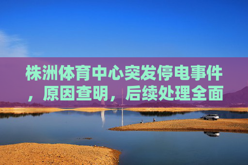 株洲体育中心突发停电事件,原因查明,后续处理全面展开,株洲体育中心突发停电原因查明 后续处理全面展开 株洲体育中心突发停电事件,原因查明,后续处理全面展开,株洲体育中心突发停电原因查明 后续处理全面展开