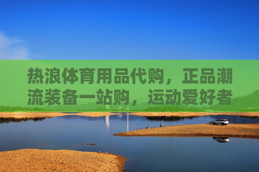 热浪体育用品代购，正品潮流装备一站购，运动爱好者的装备管家