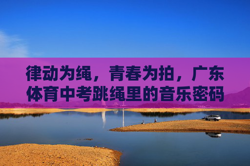律动为绳,青春为拍,广东体育中考跳绳里的音乐密码,青春为拍,绳动中考,跳绳里的音乐密码 律动为绳,青春为拍,广东体育中考跳绳里的音乐密码,青春为拍,绳动中考,跳绳里的音乐密码