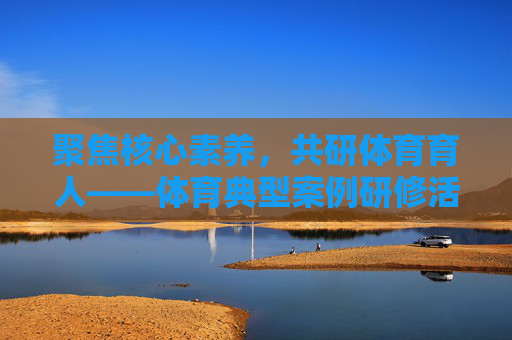 聚焦核心素养,共研体育育人——体育典型案例研修活动的实践与思考,核心素养视域下体育育人典型案例研修的实践与思考 聚焦核心素养,共研体育育人——体育典型案例研修活动的实践与思考,核心素养视域下体育育人典型案例研修的实践与思考