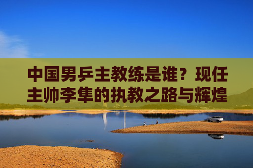 中国男乒主教练是谁?现任主帅李隼的执教之路与辉煌成就,中国男乒主教练李隼,执教之路与辉煌成就 中国男乒主教练是谁?现任主帅李隼的执教之路与辉煌成就,中国男乒主教练李隼,执教之路与辉煌成就
