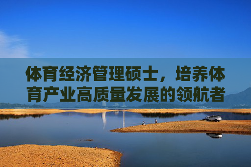 体育经济管理硕士，培养体育产业高质量发展的领航者，体育经济管理硕士，体育产业高质量发展的领航者