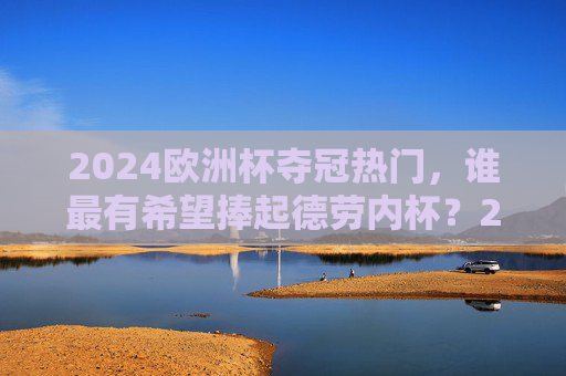 2024欧洲杯夺冠热门，谁最有希望捧起德劳内杯？2024欧洲杯夺冠热门，谁最有希望捧起德劳内杯？