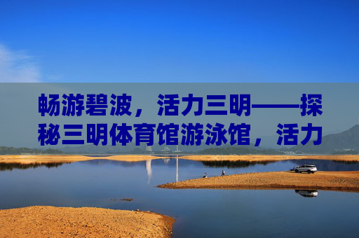 畅游碧波,活力三明——探秘三明体育馆游泳馆,活力三明,畅游碧波——三明体育馆游泳馆探秘 畅游碧波,活力三明——探秘三明体育馆游泳馆,活力三明,畅游碧波——三明体育馆游泳馆探秘