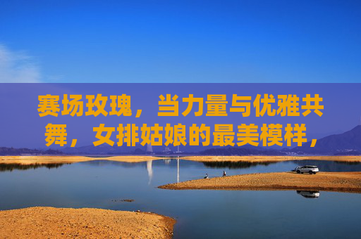 赛场玫瑰，当力量与优雅共舞，女排姑娘的最美模样，赛场玫瑰，力量与优雅共舞的女排模样