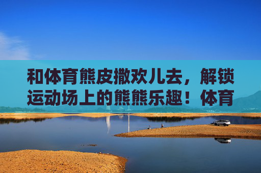 和体育熊皮撒欢儿去,解锁运动场上的熊熊乐趣!体育熊皮撒欢儿,解锁运动场熊熊乐趣! 和体育熊皮撒欢儿去,解锁运动场上的熊熊乐趣!体育熊皮撒欢儿,解锁运动场熊熊乐趣!