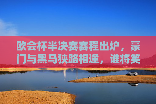 欧会杯半决赛赛程出炉，豪门与黑马狭路相逢，谁将笑傲布加勒斯特？欧会杯半决赛赛程出炉，豪门黑马布加勒斯特争锋，谁能笑傲？