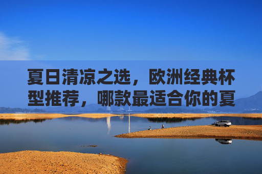 夏日清凉之选，欧洲经典杯型推荐，哪款最适合你的夏日饮品？欧洲经典杯型推荐，哪款最适合你的夏日清凉饮品？