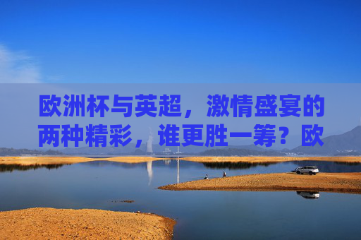 欧洲杯与英超，激情盛宴的两种精彩，谁更胜一筹？欧洲杯vs英超，激情盛宴，谁更胜一筹？