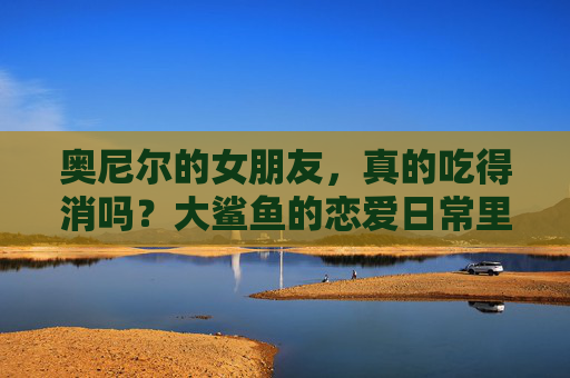 奥尼尔的女朋友,真的吃得消吗?大鲨鱼的恋爱日常里藏着多少甜蜜与挑战?大鲨鱼的恋爱日常,甜蜜与挑战并存 奥尼尔的女朋友,真的吃得消吗?大鲨鱼的恋爱日常里藏着多少甜蜜与挑战?大鲨鱼的恋爱日常,甜蜜与挑战并存