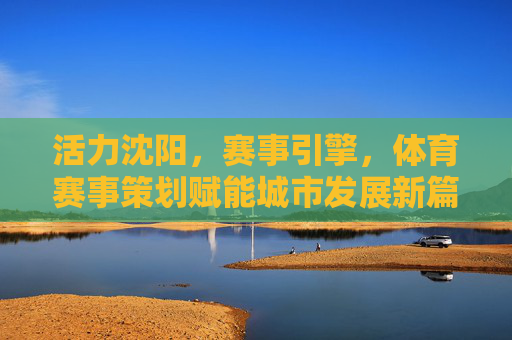 活力沈阳，赛事引擎，体育赛事策划赋能城市发展新篇章，活力沈阳，体育赛事策划为引擎，赋能城市发展新篇章