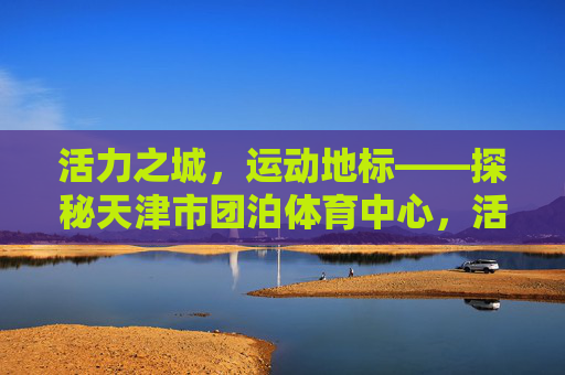 活力之城，运动地标——探秘天津市团泊体育中心，活力之城运动地标，天津市团泊体育中心