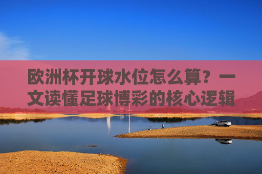 欧洲杯开球水位怎么算?一文读懂足球博彩的核心逻辑,欧洲杯开球水位计算与足球博彩核心逻辑 欧洲杯开球水位怎么算?一文读懂足球博彩的核心逻辑,欧洲杯开球水位计算与足球博彩核心逻辑